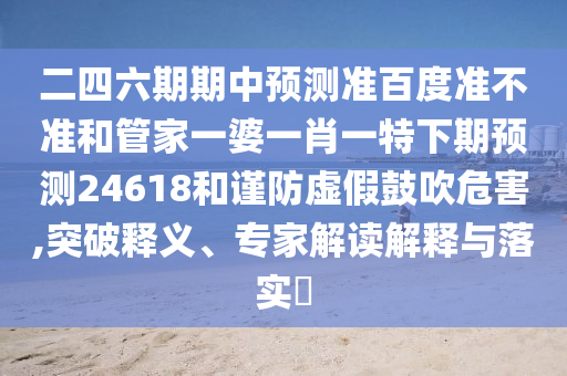 二四六期期中预测准百度准不准和管家一婆一肖一特下期预测24618和谨防虚假鼓吹危害,突破释义、专家解读解释与落实