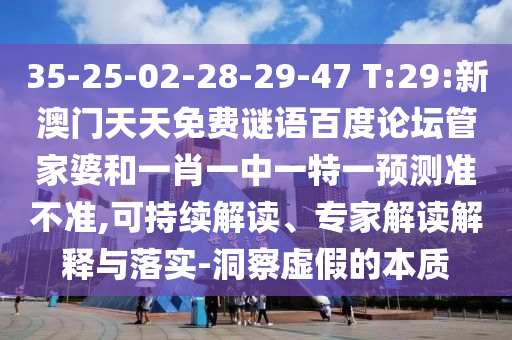 35-25-02-28-29-47 T:29:新澳门天天免费谜语百度论坛管家婆和一肖一中一特一预测准不准,可持续解读、专家解读解释与落实-洞察虚假的本质