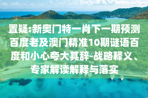 置疑:新奥门特一肖下一期预测百度老及澳门精准10期谜语百度和小心夸大其辞-战略释义、专家解读解释与落实