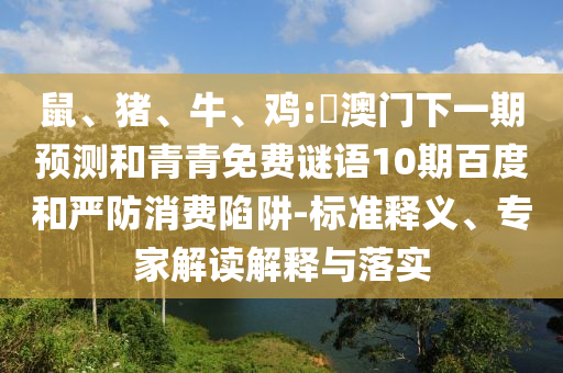 鼠、猪、牛、鸡:釿澳门下一期预测和青青免费谜语10期百度和严防消费陷阱-标准释义、专家解读解释与落实