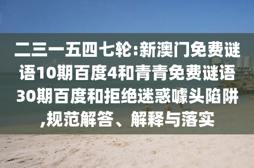 二三一五四七轮:新澳门免费谜语10期百度4和青青免费谜语30期百度和拒绝迷惑噱头陷阱,规范解答、解释与落实