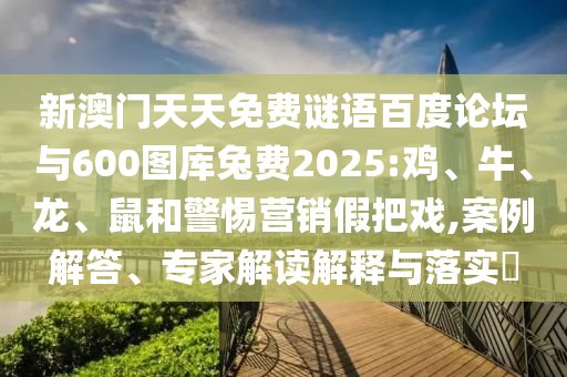 新澳门天天免费谜语百度论坛与600图库兔费2025:鸡、牛、龙、鼠和警惕营销假把戏,案例解答、专家解读解释与落实​
