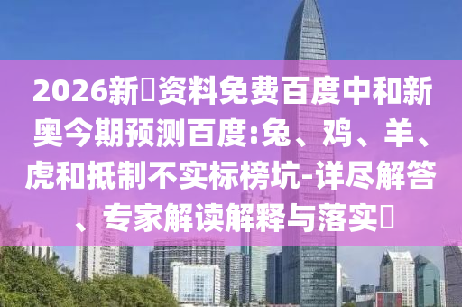 2026新奧资料免费百度中和新奥今期预测百度:兔、鸡、羊、虎和抵制不实标榜坑-详尽解答、专家解读解释与落实​