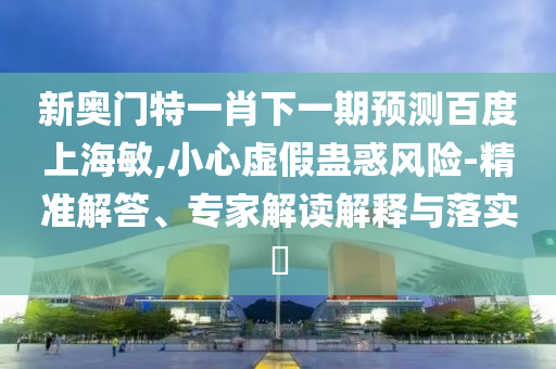 新奥门特一肖下一期预测百度上海敏,小心虚假蛊惑风险-精准解答、专家解读解释与落实​