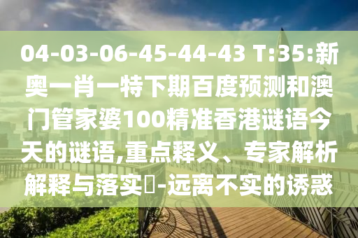 04-03-06-45-44-43 T:35:新奥一肖一特下期百度预测和澳门管家婆100精准香港谜语今天的谜语,重点释义、专家解析解释与落实​-远离不实的诱惑