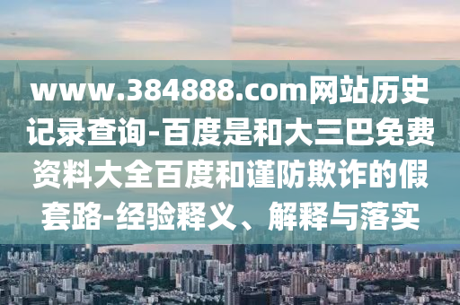 www.384888.com网站历史记录查询-百度是和大三巴免费资料大全百度和谨防欺诈的假套路-经验释义、解释与落实