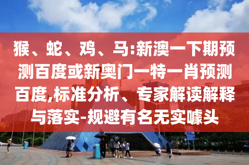 猴、蛇、鸡、马:新澳一下期预测百度或新奥门一特一肖预测百度,标准分析、专家解读解释与落实-规避有名无实噱头
