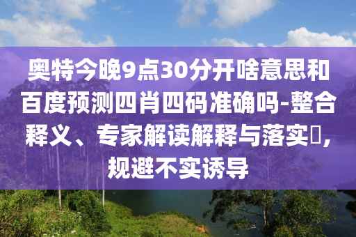 奥特今晚9点30分开啥意思和百度预测四肖四码准确吗-整合释义、专家解读解释与落实​,规避不实诱导