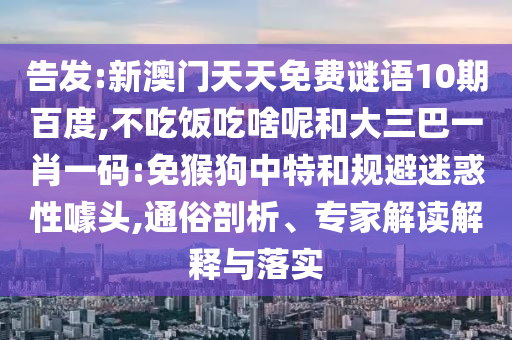 告发:新澳门天天免费谜语10期百度,不吃饭吃啥呢和大三巴一肖一码:免猴狗中特和规避迷惑性噱头,通俗剖析、专家解读解释与落实