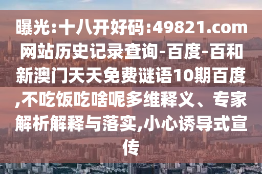 曝光:十八开好码:49821.com网站历史记录查询-百度-百和新澳门天天免费谜语10期百度,不吃饭吃啥呢多维释义、专家解析解释与落实,小心诱导式宣传