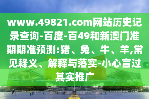 www.49821.com网站历史记录查询-百度-百49和新澳门准期期准预测:猪、兔、牛、羊,常见释义、解释与落实-小心言过其实推广