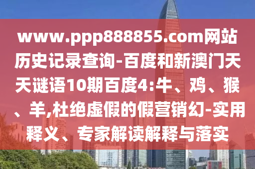 www.ppp888855.com网站历史记录查询-百度和新澳门天天谜语10期百度4:牛、鸡、猴、羊,杜绝虚假的假营销幻-实用释义、专家解读解释与落实