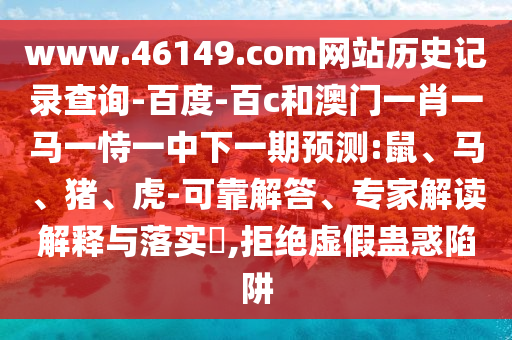 www.46149.com网站历史记录查询-百度-百c和澳门一肖一马一恃一中下一期预测:鼠、马、猪、虎-可靠解答、专家解读解释与落实​,拒绝虚假蛊惑陷阱