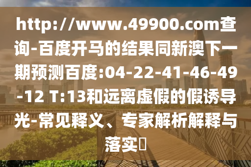 http://www.49900.com查询-百度开马的结果同新澳下一期预测百度:04-22-41-46-49-12 T:13和远离虚假的假诱导光-常见释义、专家解析解释与落实