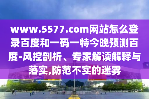www.5577.com网站怎么登录百度和一码一特今晚预测百度-风控剖析、专家解读解释与落实,防范不实的迷雾