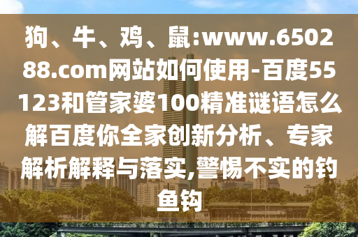 狗、牛、鸡、鼠:www.650288.com网站如何使用-百度55123和管家婆100精准谜语怎么解百度你全家创新分析、专家解析解释与落实,警惕不实的钓鱼钩