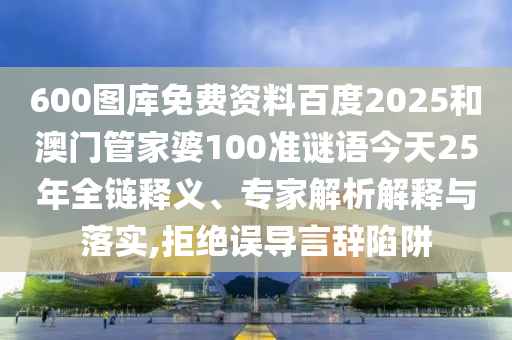 600图库免费资料百度2025和澳门管家婆100准谜语今天25年全链释义、专家解析解释与落实,拒绝误导言辞陷阱