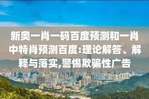 新奥一肖一码百度预测和一肖中特肖预测百度:理论解答、解释与落实,警惕欺骗性广告