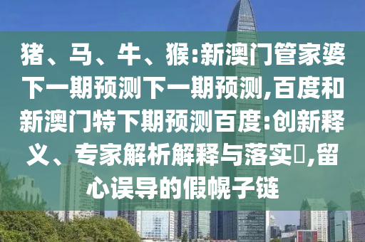 猪、马、牛、猴:新澳门管家婆下一期预测下一期预测,百度和新澳门特下期预测百度:创新释义、专家解析解释与落实​,留心误导的假幌子链