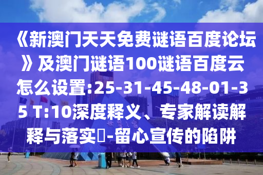 《新澳门天天免费谜语百度论坛》及澳门谜语100谜语百度云怎么设置:25-31-45-48-01-35 T:10深度释义、专家解读解释与落实-留心宣传的陷阱