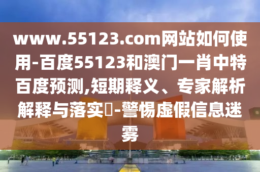 www.55123.com网站如何使用-百度55123和澳门一肖中特百度预测,短期释义、专家解析解释与落实-警惕虚假信息迷雾