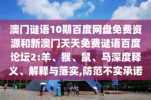 澳门谜语10期百度网盘免费资源和新澳门天天免费谜语百度论坛2:羊、猴、鼠、马深度释义、解释与落实,防范不实承诺