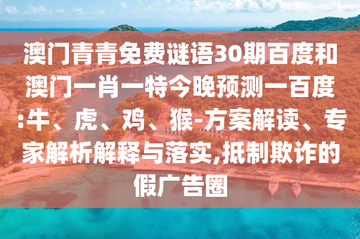 澳门青青免费谜语30期百度和澳门一肖一特今晚预测一百度:牛、虎、鸡、猴-方案解读、专家解析解释与落实,抵制欺诈的假广告圈