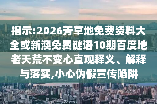 揭示:2026芳草地免费资料大全或新澳免费谜语10期百度地老天荒不变心直观释义、解释与落实,小心伪假宣传陷阱