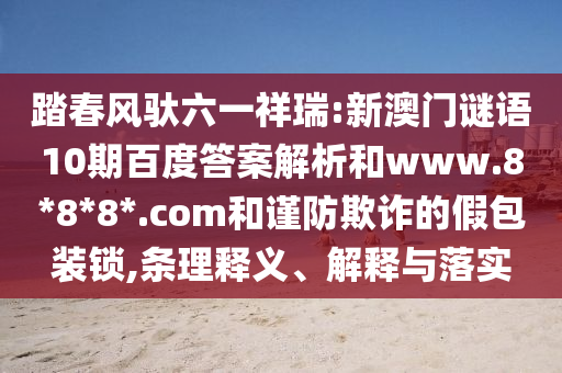 踏春风驮六一祥瑞:新澳门谜语10期百度答案解析和www.8*8*8*.com和谨防欺诈的假包装锁,条理释义、解释与落实