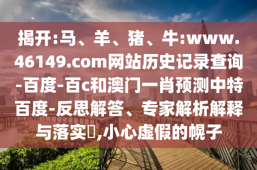 揭开:马、羊、猪、牛:www.46149.com网站历史记录查询-百度-百c和澳门一肖预测中特百度-反思解答、专家解析解释与落实​,小心虚假的幌子
