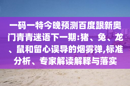 一码一特今晚预测百度跟新奥门青青迷语下一期:猪、兔、龙、鼠和留心误导的烟雾弹,标准分析、专家解读解释与落实