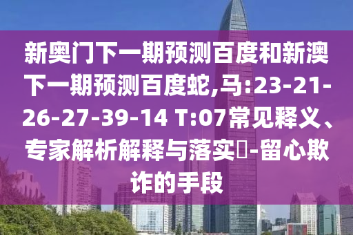 新奥门下一期预测百度和新澳下一期预测百度蛇,马:23-21-26-27-39-14 T:07常见释义、专家解析解释与落实​-留心欺诈的手段