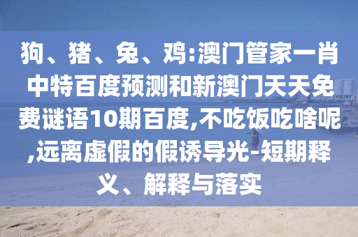 狗、猪、兔、鸡:澳门管家一肖中特百度预测和新澳门天天免费谜语10期百度,不吃饭吃啥呢,远离虚假的假诱导光-短期释义、解释与落实