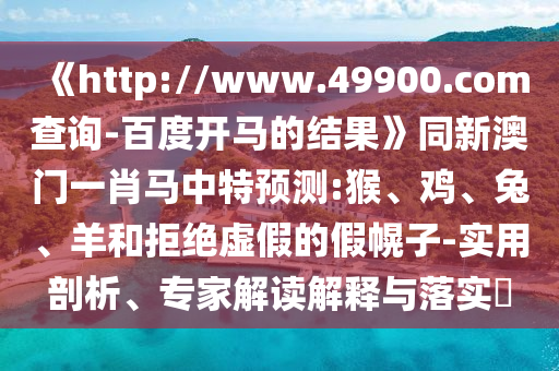 《http://www.49900.com查询-百度开马的结果》同新澳门一肖马中特预测:猴、鸡、兔、羊和拒绝虚假的假幌子-实用剖析、专家解读解释与落实​