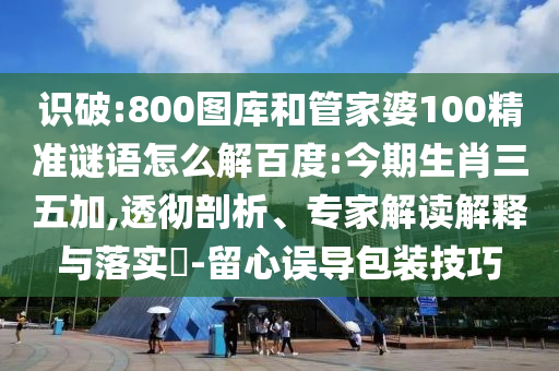 识破:800图库和管家婆100精准谜语怎么解百度:今期生肖三五加,透彻剖析、专家解读解释与落实​-留心误导包装技巧