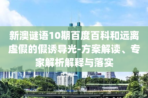 新澳谜语10期百度百科和远离虚假的假诱导光-方案解读、专家解析解释与落实