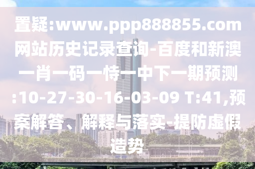 置疑:www.ppp888855.com网站历史记录查询-百度和新澳一肖一码一恃一中下一期预测:10-27-30-16-03-09 T:41,预案解答、解释与落实-提防虚假造势