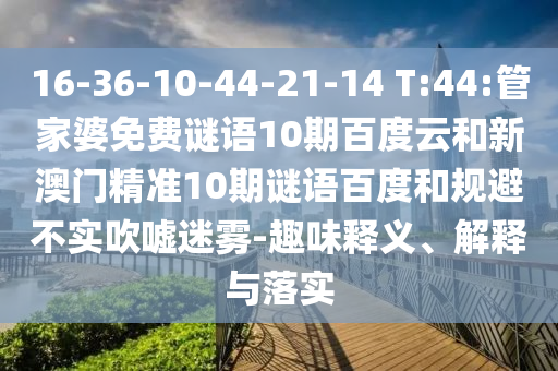 16-36-10-44-21-14 T:44:管家婆免费谜语10期百度云和新澳门精准10期谜语百度和规避不实吹嘘迷雾-趣味释义、解释与落实