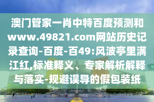 澳门管家一肖中特百度预测和www.49821.com网站历史记录查询-百度-百49:风波亭里满江红,标准释义、专家解析解释与落实-规避误导的假包装纸