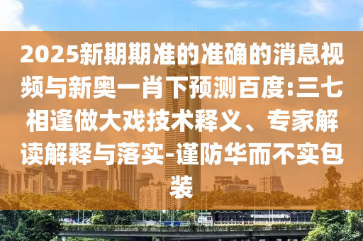 2025新期期准的准确的消息视频与新奥一肖下预测百度:三七相逢做大戏技术释义、专家解读解释与落实-谨防华而不实包装