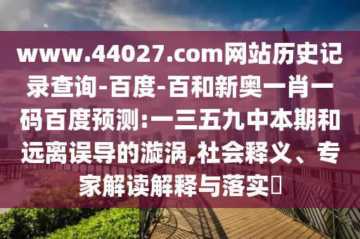 www.44027.com网站历史记录查询-百度-百和新奥一肖一码百度预测:一三五九中本期和远离误导的漩涡,社会释义、专家解读解释与落实