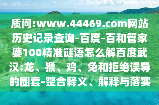 质问:www.44469.com网站历史记录查询-百度-百和管家婆100精准谜语怎么解百度武汉:龙、猴、鸡、兔和拒绝误导的圈套-整合释义、解释与落实