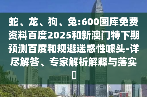 蛇、龙、狗、兔:600图库免费资料百度2025和新澳门特下期预测百度和规避迷惑性噱头-详尽解答、专家解析解释与落实
