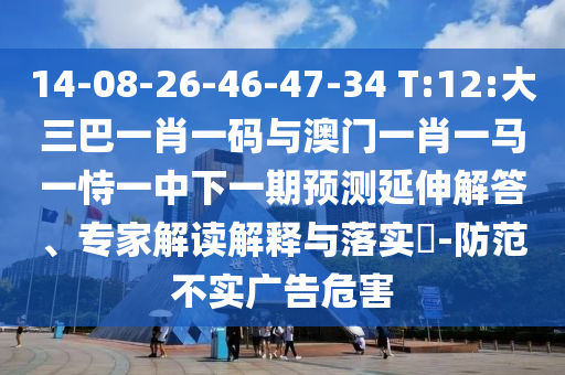 14-08-26-46-47-34 T:12:大三巴一肖一码与澳门一肖一马一恃一中下一期预测延伸解答、专家解读解释与落实​-防范不实广告危害