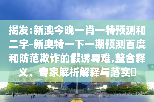 揭发:新澳今晚一肖一特预测和二字-新奥特一下一期预测百度和防范欺诈的假诱导难,整合释义、专家解析解释与落实​