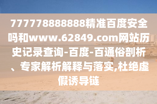 777778888888精准百度安全吗和www.62849.com网站历史记录查询-百度-百通俗剖析、专家解析解释与落实,杜绝虚假诱导链