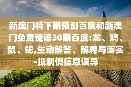 新澳门特下期预测百度和新澳门免费谜语30期百度:龙、鸡、鼠、蛇,生动解答、解释与落实-抵制假信息误导