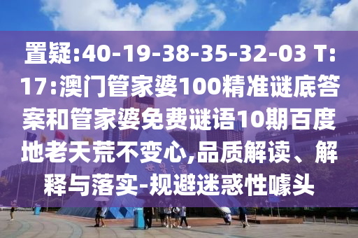 置疑:40-19-38-35-32-03 T:17:澳门管家婆100精准谜底答案和管家婆免费谜语10期百度地老天荒不变心,品质解读、解释与落实-规避迷惑性噱头