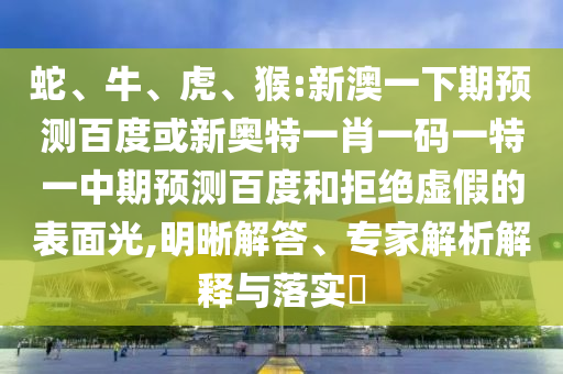 蛇、牛、虎、猴:新澳一下期预测百度或新奥特一肖一码一特一中期预测百度和拒绝虚假的表面光,明晰解答、专家解析解释与落实​