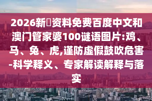 2026新奧资料免费百度中文和澳门管家婆100谜语图片:鸡、马、兔、虎,谨防虚假鼓吹危害-科学释义、专家解读解释与落实